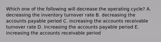 Which one of the following will decrease the operating cycle? A. decreasing the inventory turnover rate B. decreasing the accounts payable period C. increasing the accounts receivable turnover rate D. increasing the accounts payable period E. increasing the accounts receivable period