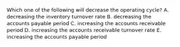 Which one of the following will decrease the operating cycle? A. decreasing the inventory turnover rate B. decreasing the accounts payable period C. increasing the accounts receivable period D. increasing the accounts receivable turnover rate E. increasing the accounts payable period