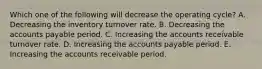 Which one of the following will decrease the operating cycle? A. Decreasing the inventory turnover rate. B. Decreasing the accounts payable period. C. Increasing the accounts receivable turnover rate. D. Increasing the accounts payable period. E. Increasing the accounts receivable period.