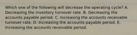 Which one of the following will decrease the operating cycle? A. Decreasing the inventory turnover rate. B. Decreasing the accounts payable period. C. Increasing the accounts receivable turnover rate. D. Increasing the accounts payable period. E. Increasing the accounts receivable period.