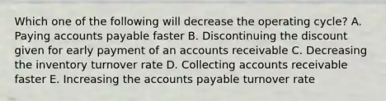 Which one of the following will decrease the operating cycle? A. Paying accounts payable faster B. Discontinuing the discount given for early payment of an accounts receivable C. Decreasing the inventory turnover rate D. Collecting accounts receivable faster E. Increasing the accounts payable turnover rate