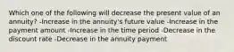 Which one of the following will decrease the present value of an annuity? -Increase in the annuity's future value -Increase in the payment amount -Increase in the time period -Decrease in the discount rate -Decrease in the annuity payment