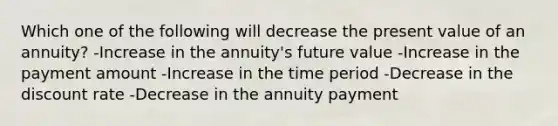 Which one of the following will decrease the present value of an annuity? -Increase in the annuity's future value -Increase in the payment amount -Increase in the time period -Decrease in the discount rate -Decrease in the annuity payment