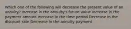 Which one of the following will decrease the present value of an annuity? Increase in the annuity's future value Increase in the payment amount Increase in the time period Decrease in the discount rate Decrease in the annuity payment