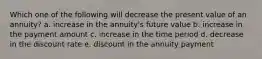 Which one of the following will decrease the present value of an annuity? a. increase in the annuity's future value b. increase in the payment amount c. increase in the time period d. decrease in the discount rate e. discount in the annuity payment