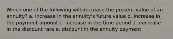 Which one of the following will decrease the present value of an annuity? a. increase in the annuity's future value b. increase in the payment amount c. increase in the time period d. decrease in the discount rate e. discount in the annuity payment