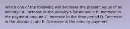 Which one of the following will decrease the present value of an annuity? A. Increase in the annuity's future value B. Increase in the payment amount C. Increase in the time period D. Decrease in the discount rate E. Decrease in the annuity payment