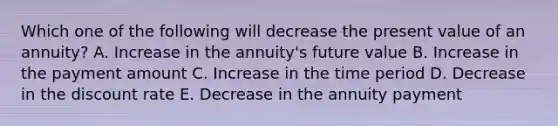 Which one of the following will decrease the present value of an annuity? A. Increase in the annuity's future value B. Increase in the payment amount C. Increase in the time period D. Decrease in the discount rate E. Decrease in the annuity payment