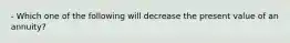 - Which one of the following will decrease the present value of an annuity?