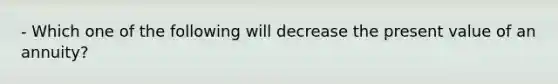 - Which one of the following will decrease the present value of an annuity?