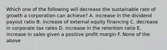 Which one of the following will decrease the sustainable rate of growth a corporation can achieve? A. increase in the dividend payout ratio B. increase of external equity financing C. decrease in corporate tax rates D. increase in the retention ratio E. increase in sales given a positive profit margin F. None of the above