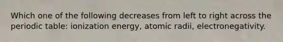 Which one of the following decreases from left to right across the periodic table: ionization energy, atomic radii, electronegativity.