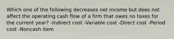 Which one of the following decreases net income but does not affect the operating cash flow of a firm that owes no taxes for the current year? -Indirect cost -Variable cost -Direct cost -Period cost -Noncash item