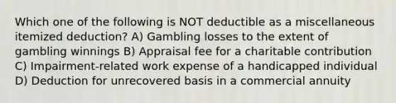 Which one of the following is NOT deductible as a miscellaneous itemized deduction? A) Gambling losses to the extent of gambling winnings B) Appraisal fee for a charitable contribution C) Impairment-related work expense of a handicapped individual D) Deduction for unrecovered basis in a commercial annuity