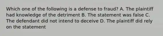 Which one of the following is a defense to fraud? A. The plaintiff had knowledge of the detriment B. The statement was false C. The defendant did not intend to deceive D. The plaintiff did rely on the statement