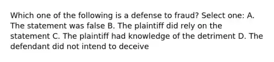 Which one of the following is a defense to fraud? Select one: A. The statement was false B. The plaintiff did rely on the statement C. The plaintiff had knowledge of the detriment D. The defendant did not intend to deceive