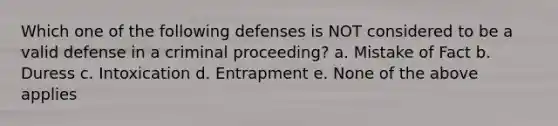 Which one of the following defenses is NOT considered to be a valid defense in a criminal proceeding? a. Mistake of Fact b. Duress c. Intoxication d. Entrapment e. None of the above applies