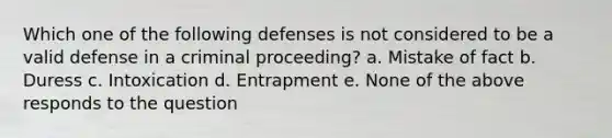 Which one of the following defenses is not considered to be a valid defense in a criminal proceeding? a. Mistake of fact b. Duress c. Intoxication d. Entrapment e. None of the above responds to the question