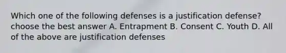 Which one of the following defenses is a justification defense? choose the best answer A. Entrapment B. Consent C. Youth D. All of the above are justification defenses