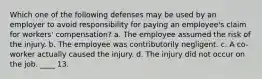 Which one of the following defenses may be used by an employer to avoid responsibility for paying an employee's claim for workers' compensation? a. The employee assumed the risk of the injury. b. The employee was contributorily negligent. c. A co-worker actually caused the injury. d. The injury did not occur on the job. ____ 13.