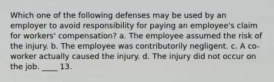 Which one of the following defenses may be used by an employer to avoid responsibility for paying an employee's claim for workers' compensation? a. The employee assumed the risk of the injury. b. The employee was contributorily negligent. c. A co-worker actually caused the injury. d. The injury did not occur on the job. ____ 13.