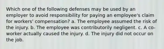 Which one of the following defenses may be used by an employer to avoid responsibility for paying an employee's claim for workers' compensation? a. The employee assumed the risk of the injury. b. The employee was contributorily negligent. c. A co-worker actually caused the injury. d. The injury did not occur on the job.