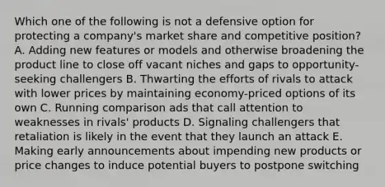 Which one of the following is not a defensive option for protecting a company's market share and competitive position? A. Adding new features or models and otherwise broadening the product line to close off vacant niches and gaps to opportunity-seeking challengers B. Thwarting the efforts of rivals to attack with lower prices by maintaining economy-priced options of its own C. Running comparison ads that call attention to weaknesses in rivals' products D. Signaling challengers that retaliation is likely in the event that they launch an attack E. Making early announcements about impending new products or price changes to induce potential buyers to postpone switching