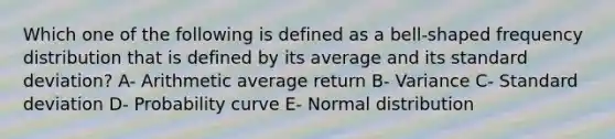 Which one of the following is defined as a bell-shaped frequency distribution that is defined by its average and its standard deviation? A- Arithmetic average return B- Variance C- Standard deviation D- Probability curve E- Normal distribution