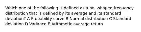 Which one of the following is defined as a bell-shaped frequency distribution that is defined by its average and its standard deviation? A Probability curve B Normal distribution C Standard deviation D Variance E Arithmetic average return