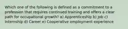 Which one of the following is defined as a commitment to a profession that requires continued training and offers a clear path for occupational growth? a) Apprenticeship b) Job c) Internship d) Career e) Cooperative employment experience