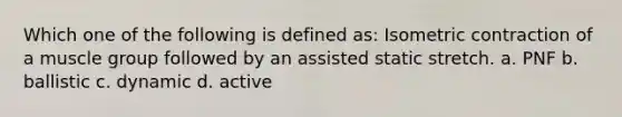Which one of the following is defined as: Isometric contraction of a muscle group followed by an assisted static stretch. a. PNF b. ballistic c. dynamic d. active
