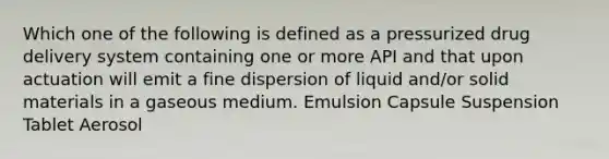 Which one of the following is defined as a pressurized drug delivery system containing one or more API and that upon actuation will emit a fine dispersion of liquid and/or solid materials in a gaseous medium. Emulsion Capsule Suspension Tablet Aerosol