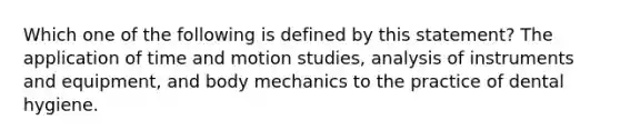 Which one of the following is defined by this statement? The application of time and motion studies, analysis of instruments and equipment, and body mechanics to the practice of dental hygiene.