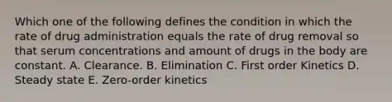 Which one of the following defines the condition in which the rate of drug administration equals the rate of drug removal so that serum concentrations and amount of drugs in the body are constant. A. Clearance. B. Elimination C. First order Kinetics D. Steady state E. Zero-order kinetics