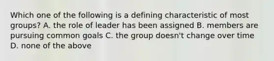 Which one of the following is a defining characteristic of most groups? A. the role of leader has been assigned B. members are pursuing common goals C. the group doesn't change over time D. none of the above