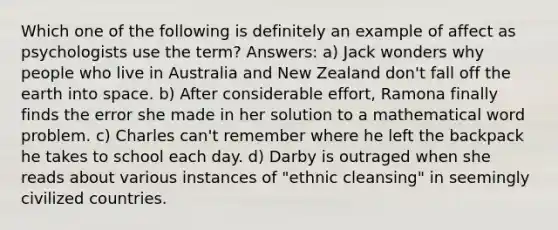 Which one of the following is definitely an example of affect as psychologists use the term? Answers: a) Jack wonders why people who live in Australia and New Zealand don't fall off the earth into space. b) After considerable effort, Ramona finally finds the error she made in her solution to a mathematical word problem. c) Charles can't remember where he left the backpack he takes to school each day. d) Darby is outraged when she reads about various instances of "ethnic cleansing" in seemingly civilized countries.