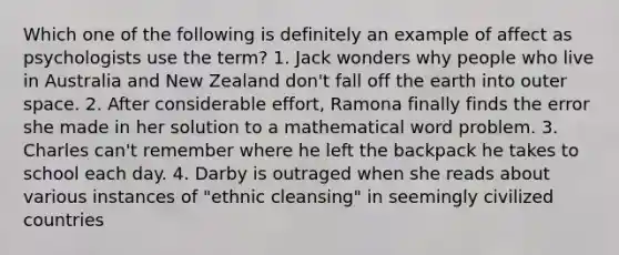 Which one of the following is definitely an example of affect as psychologists use the term? 1. Jack wonders why people who live in Australia and New Zealand don't fall off the earth into outer space. 2. After considerable effort, Ramona finally finds the error she made in her solution to a mathematical word problem. 3. Charles can't remember where he left the backpack he takes to school each day. 4. Darby is outraged when she reads about various instances of "ethnic cleansing" in seemingly civilized countries