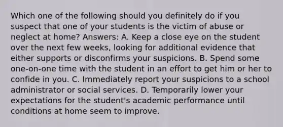 Which one of the following should you definitely do if you suspect that one of your students is the victim of abuse or neglect at home? Answers: A. Keep a close eye on the student over the next few weeks, looking for additional evidence that either supports or disconfirms your suspicions. B. Spend some one-on-one time with the student in an effort to get him or her to confide in you. C. Immediately report your suspicions to a school administrator or social services. D. Temporarily lower your expectations for the student's academic performance until conditions at home seem to improve.