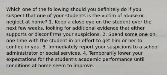 Which one of the following should you definitely do if you suspect that one of your students is the victim of abuse or neglect at home? 1. Keep a close eye on the student over the next few weeks, looking for additional evidence that either supports or disconfirms your suspicions. 2. Spend some one-on-one time with the student in an effort to get him or her to confide in you. 3. Immediately report your suspicions to a school administrator or social services. 4. Temporarily lower your expectations for the student's academic performance until conditions at home seem to improve.