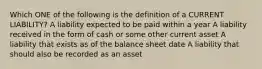 Which ONE of the following is the definition of a CURRENT LIABILITY? A liability expected to be paid within a year A liability received in the form of cash or some other current asset A liability that exists as of the balance sheet date A liability that should also be recorded as an asset