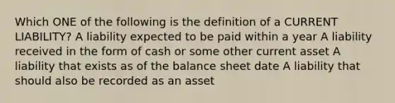 Which ONE of the following is the definition of a CURRENT LIABILITY? A liability expected to be paid within a year A liability received in the form of cash or some other current asset A liability that exists as of the balance sheet date A liability that should also be recorded as an asset