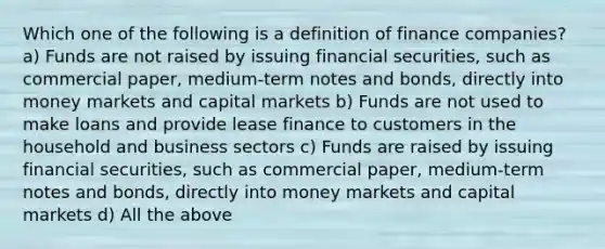 Which one of the following is a definition of finance companies? a) Funds are not raised by issuing financial securities, such as commercial paper, medium-term notes and bonds, directly into money markets and capital markets b) Funds are not used to make loans and provide lease finance to customers in the household and business sectors c) Funds are raised by issuing financial securities, such as commercial paper, medium-term notes and bonds, directly into money markets and capital markets d) All the above