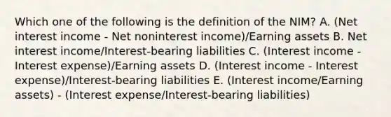 Which one of the following is the definition of the NIM? A. (Net interest income - Net noninterest income)/Earning assets B. Net interest income/Interest-bearing liabilities C. (Interest income - Interest expense)/Earning assets D. (Interest income - Interest expense)/Interest-bearing liabilities E. (Interest income/Earning assets) - (Interest expense/Interest-bearing liabilities)