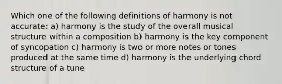 Which one of the following definitions of harmony is not accurate: a) harmony is the study of the overall musical structure within a composition b) harmony is the key component of syncopation c) harmony is two or more notes or tones produced at the same time d) harmony is the underlying chord structure of a tune