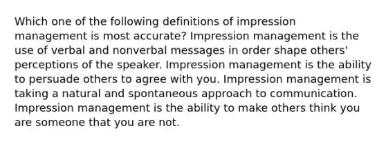 Which one of the following definitions of impression management is most accurate? Impression management is the use of verbal and nonverbal messages in order shape others' perceptions of the speaker. Impression management is the ability to persuade others to agree with you. Impression management is taking a natural and spontaneous approach to communication. Impression management is the ability to make others think you are someone that you are not.