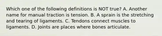 Which one of the following definitions is NOT​ true? A. Another name for manual traction is tension. B. A sprain is the stretching and tearing of ligaments. C. Tendons connect muscles to ligaments. D. Joints are places where bones articulate.