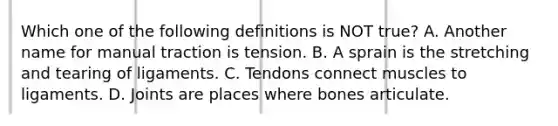 Which one of the following definitions is NOT true? A. Another name for manual traction is tension. B. A sprain is the stretching and tearing of ligaments. C. Tendons connect muscles to ligaments. D. Joints are places where bones articulate.