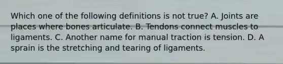 Which one of the following definitions is not​ true? A. Joints are places where bones articulate. B. Tendons connect muscles to ligaments. C. Another name for manual traction is tension. D. A sprain is the stretching and tearing of ligaments.