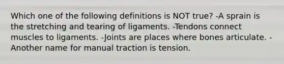 Which one of the following definitions is NOT true? -A sprain is the stretching and tearing of ligaments. -Tendons connect muscles to ligaments. -Joints are places where bones articulate. -Another name for manual traction is tension.