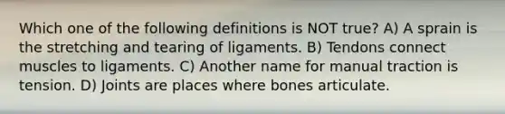 Which one of the following definitions is NOT true? A) A sprain is the stretching and tearing of ligaments. B) Tendons connect muscles to ligaments. C) Another name for manual traction is tension. D) Joints are places where bones articulate.